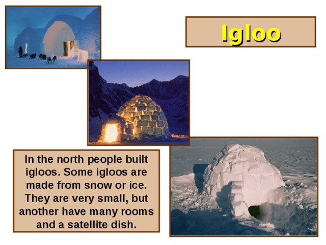 Igloo In the north people built igloos. Some igloos are made from snow or ice. They are very small, but another have many rooms and a satellite dish.