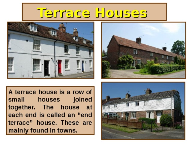 Terrace Houses A terrace house is a row of small houses joined together. The house at each end is called an “end terrace” house. These are mainly found in towns.
