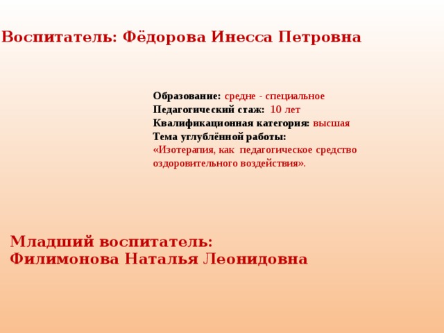 Воспитатель: Фёдорова Инесса Петровна Образование: средне - специальное  Педагогический стаж: 10 лет  Квалификационная категория: высшая  Тема углублённой работы:   «Изотерапия, как педагогическое средство оздоровительного воздействия». Младший воспитатель: Филимонова Наталья Леонидовна