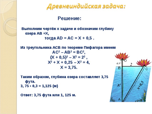   Решение:   Выполним чертёж к задаче и обозначим глубину озера АВ =Х,  тогда AD = AС = Х + 0,5 .  Из треугольника ACB по теореме Пифагора имеем AС 2 – AВ 2 = BC 2 , (Х + 0,5) 2 – Х 2 = 2 2 , Х 2 + Х + 0,25 – Х 2 = 4, Х = 3,75.  Таким образом, глубина озера составляет 3,75 фута. 3, 75 • 0,3 = 1,125 (м)  Ответ: 3,75 фута или 1, 125 м.