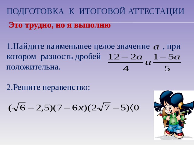 Подготовка к итоговой аттестации Это трудно, но я выполню 1.Найдите наименьшее целое значение , при котором разность дробей положительна. 2.Решите неравенство: