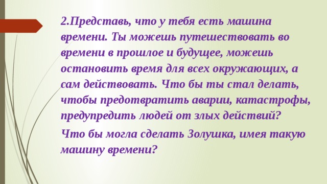 2.Представь, что у тебя есть машина времени. Ты можешь путешествовать во времени в прошлое и буду­щее, можешь остановить время для всех окружающих, а сам действовать. Что бы ты стал делать, чтобы предот­вратить аварии, катастрофы, предупредить людей от злых действий? Что бы могла сделать Золушка, имея та­кую машину времени?