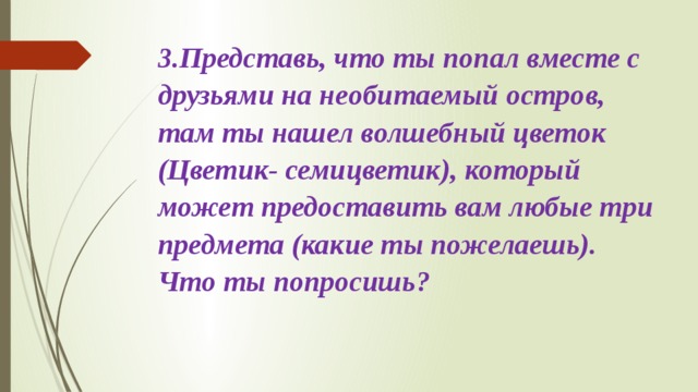 3.Представь, что ты попал вместе с друзьями на необитаемый остров, там ты нашел волшебный цветок (Цветик- семицветик), который может предоставить вам любые три предмета (какие ты пожелаешь). Что ты попросишь?