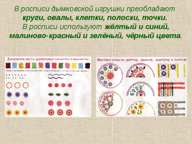 В росписи дымковской игрушки преобладают  круги, овалы, клетки, полоски, точки.   В росписи используют жёлтый и синий, малиново-красный и зелёный, чёрный цвета .