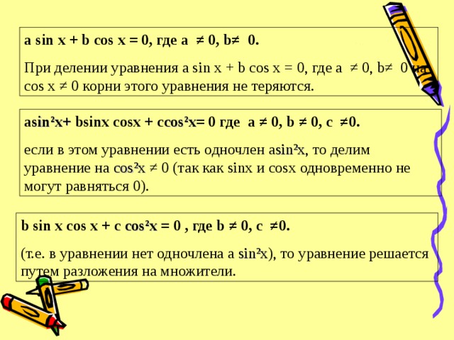 a sin x + b cos x = 0, где a ≠ 0, b≠ 0. При делении уравнения a sin x + b cos x = 0, где a ≠ 0, b ≠ 0 на cos x ≠ 0 корни этого уравнения не теряются. а sin²x +  bsinx cosx + c cos²x = 0 где а ≠ 0, b ≠ 0, с ≠0. если в этом уравнении есть одночлен а sin²x , то делим уравнение на cos²x ≠ 0 (так как sin х и cos х одновременно не могут равняться 0). b sin x cos x + c cos²x  = 0 , где b ≠ 0, с ≠0. (т.е. в уравнении нет одночлена a sin²x ), то уравнение решается путем разложения на множители.