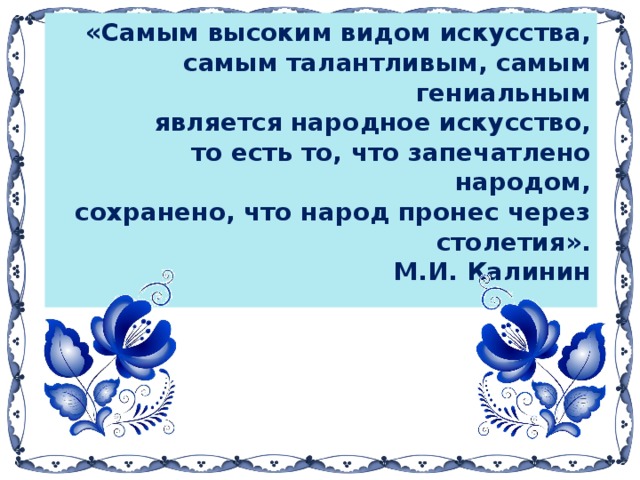 «Самым высоким видом искусства,  самым талантливым, самым гениальным  является народное искусство,  то есть то, что запечатлено народом,  сохранено, что народ пронес через столетия».  М.И. Калинин