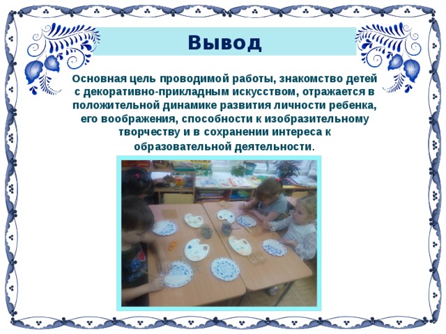 Вывод  Основная цель проводимой работы, знакомство детей с декоративно-прикладным искусством, отражается в положительной динамике развития личности ребенка, его воображения, способности к изобразительному творчеству и в сохранении интереса к образовательной деятельности .