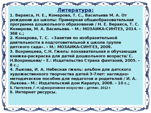 Литература: 1. Веракса, Н. Е., Комарова, Т. С., Васильева М. А. От рождения до школы: Примерная общеобразовательная программа дошкольного образования / Н. Е. Веракса, Т. С. Комарова, М. А. Васильева. - М.: МОЗАИКА-СИНТЕЗ, 2014. - 368 с.;  2. Комарова, Т. С. «Занятия по изобразительной деятельности в подготовительной к школе группе детского сада». - М.: МОЗАИКА-СИНТЕЗ, 2009. 3. Вохринцева, С.Н. Гжель: познавательная и обучающая книжка-раскраска для детей дошкольного возраста/ С. Н.Вохринцева/ - Е.: Издательство Страна фантазий, 2005. - 8 с.; 4. Лыкова, И. А. Небесная гжель: альбом для детского художественного творчества детей 3-7лет: наглядно-методическое пособие для педагогов и родителей / И. А. Лыкова.- М.: Издательский дом Карапуз, 2008. - 10 с.;  5. Пантелеев, Г. Н.«Декоративное искусство – детям», 2012 г. 6. Интернет ресурсы.