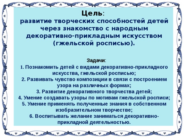 Цель : развитие творческих способностей детей через знакомство с народным декоративно-прикладным искусством (гжельской росписью).   Задачи :  Познакомить детей с видами декоративно-прикладного искусства, гжельской росписью;  Развивать чувство композиции в связи с построением узора на различных формах;  Развитие декоративного творчества детей;  Умение создавать узоры по мотивам гжельской росписи;  Умение применять полученные знания в собственном изобразительном творчестве; 6. Воспитывать желание заниматься декоративно-прикладной деятельностью.