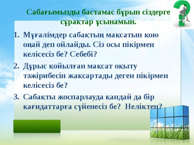 Сабағымызды бастамас бұрын сіздерге сұрақтар ұсынамын. Мұғалімдер сабақтың мақсатын қою оңай деп ойлайды. Сіз осы пікірмен келісесіз бе? Себебі? Дұрыс қойылған мақсат оқыту тәжірибесін жақсартады деген пікірмен келісесіз бе? Сабақты жоспарлауда қандай да бір қағидаттарға сүйенесіз бе? Неліктен?