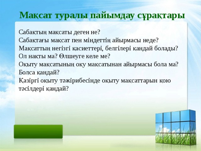 Мақсат туралы пайымдау сұрақтары Сабақтың мақсаты деген не? Сабақтағы мақсат пен міндеттің айырмасы неде? Мақсаттың негізгі қасиеттері, белгілері қандай болады? Ол нақты ма? Өлшеуге келе ме? Оқыту мақсатының оқу мақсатынан айырмасы бола ма? Болса қандай? Қазіргі оқыту тәжірибесінде оқыту мақсаттарын қою тәсілдері қандай?