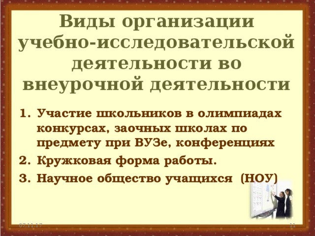 Виды организации учебно-исследовательской деятельности во внеурочной деятельности Участие школьников в олимпиадах конкурсах, заочных школах по предмету при ВУЗе, конференциях Кружковая форма работы. Научное общество учащихся (НОУ) 07.11.17