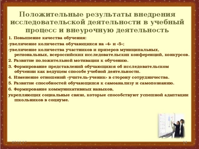 Положительные результаты внедрения исследовательской деятельности в учебный процесс и внеурочную деятельность 1. Повышение качества обучения: -увеличение количества обучающихся на «4» и «5»; -увеличение количества участников и призеров муниципальных, региональных, всероссийских исследовательских конференций, конкурсов. 2. Развитие положительной мотивации к обучению. 3. Формирование представлений обучающихся об исследовательском обучении как ведущем способе учебной деятельности. 4. Изменение отношений «учитель-ученик» в сторону сотрудничества. 5. Развитие способностей обучающихся к самоанализу и самопознанию. 6. Формирование коммуникативных навыков, укрепляющих социальные связи, которые способствуют успешной адаптации школьников в социуме.  07.11.17