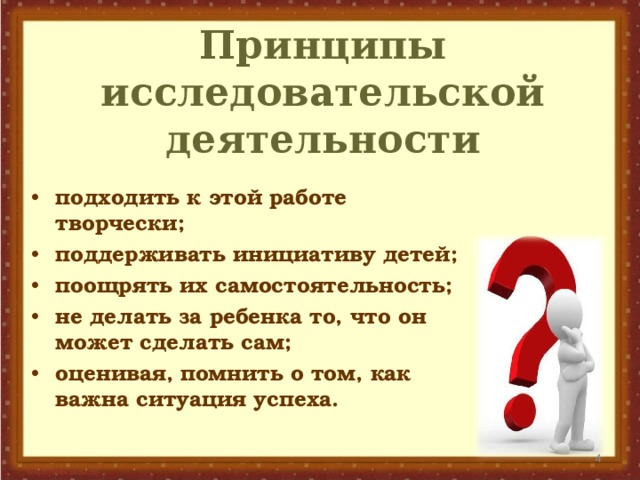 Принципы исследовательской деятельности подходить к этой работе творчески; поддерживать инициативу детей; поощрять их самостоятельность; не делать за ребенка то, что он может сделать сам; оценивая, помнить о том, как важна ситуация успеха.