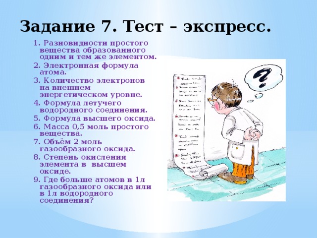 Задание 7. Тест – экспресс. 1. Разновидности простого вещества образованного одним и тем же элементом. 2. Электронная формула атома. 3. Количество электронов на внешнем энергетическом уровне. 4. Формула летучего водородного соединения. 5. Формула высшего оксида. 6. Масса 0,5 моль простого вещества. 7. Объём 2 моль газообразного оксида. 8. Степень окисления элемента в высшем оксиде. 9. Где больше атомов в 1л газообразного оксида или в 1л водородного соединения?