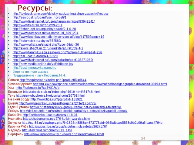 Ресурсы: http://toytoyukraine.com/detskiy-sad/zanimatelnye-zadachki/rebusy http://servodel.ru/board/vse_novosti/1 http://www.liveinternet.ru/users/tarusyanin/post83942141/ http://www.fs-diren.ru/forum/9-20-1 http://fishen-opt.at.ua/publ/ryba/rak/2-1-0-20 http://www.dostavka.ru/No-name--id_6091234 http://www.bochkavpechatleniy.com/social/blog/41750?page=19 http://kotomatrix.ru/abyss/352580/ http://www.orljata.ru/skazki.php?type=0&id=36 http://exorcist-soft.ucoz.ru/load/literatura/1/39-4-2 http://www.tammiku.edu.ee/news.php?action=fullnews&id=236 http://zal.ucoz.ru/forum/4-2-220 http://www.liveinternet.ru/users/batashn/post138271089/ http://new-media-online.de/vcf/children-joy http://best-minusovka.narod.ru  Фото из личного архива Поздравление - звук Коровина И.Н. Сапоги http://serpimolot.ru/index.php?productID=6644 Человек думает http://ru.4windowsphone.com/developer/rainbowhat/nationalgeographic-download-30193.html  Усы http://lurkmore.to/%d3%f1%fb  Богатыри http://abook-club.ru/index.php/t1910.html/t54748.html  Тень http://psy-obuchenie.livejournal.com/20708.html  Не зная броду http://www.tiba.ru/?pg=5&id=138921  Емеля http://www.proshkolu.ru/user/Korepina72/file/1704773/  Гадкий утёнок http://christianray.ru/vy-gadkij-utenok-net-vy-unikalny-i-talantlivy/  Лебедь http://deti.sputnik-n.ru/sputnik-detskij-portal/dlya-detej/skazki/gadkij-utenok/  Баба Яга http://antipenko.ucoz.ru/forum/11-8-31  Незнайка http://chudomama.net/276-ku-kin-dza-dza.html  Золушка http://sp-86.ru/viewtopic.php?f=182&t=886&p=87377&sid=046bdbaae5558e9b2d09a3faaec4794b  Курочка Ряба http://subscribe.ru/group/s-detmi-i-dlya-detej/3637570/  Медведь http://test.trud.ru/nomer/2013_145/  Портфель http://www.ulyanovskcity.ru/news.php?readmore=11058