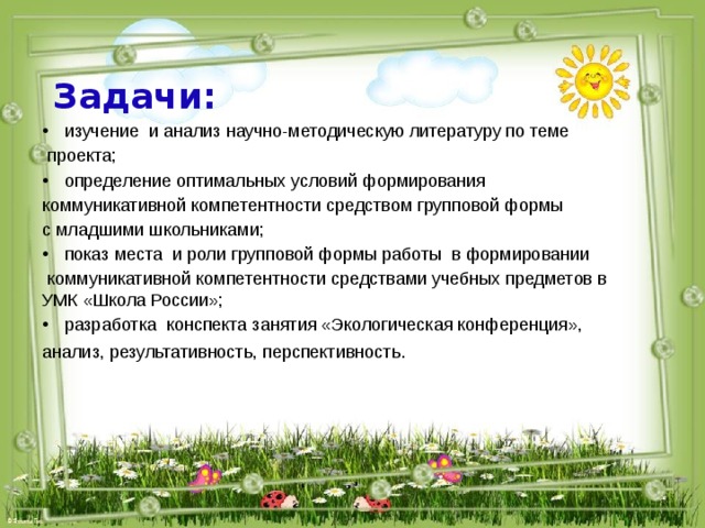 Задачи:  изучение и анализ научно-методическую литературу по теме  проекта; определение оптимальных условий формирования коммуникативной компетентности средством групповой формы с младшими школьниками; показ места и роли групповой формы работы в формировании  коммуникативной компетентности средствами учебных предметов в УМК «Школа России»; разработка конспекта занятия «Экологическая конференция», анализ, результативность, перспективность .