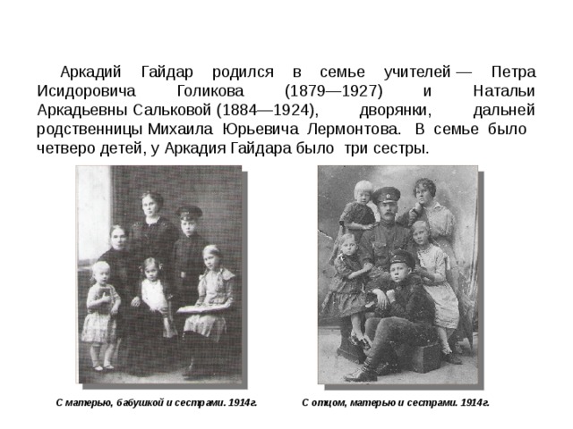 Аркадий Гайдар родился в семье учителей — Петра Исидоровича Голикова (1879—1927) и Натальи Аркадьевны Сальковой (1884—1924), дворянки, дальней родственницы Михаила Юрьевича Лермонтова.  В семье было четверо детей, у Аркадия Гайдара было три сестры. С матерью, бабушкой и сестрами. 1914г. С отцом, матерью и сестрами. 1914г.