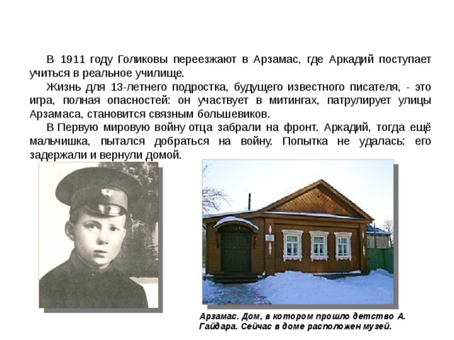 В 1911 году Голиковы переезжают в Арзамас, где Аркадий поступает учиться в реальное училище. Жизнь для 13-летнего подростка, будущего известного писателя, - это игра, полная опасностей: он участвует в митингах, патрулирует улицы Арзамаса, становится связным большевиков. В Первую мировую войну отца забрали на фронт. Аркадий, тогда ещё мальчишка, пытался добраться на войну. Попытка не удалась: его задержали и вернули домой. Арзамас. Дом, в котором прошло детство А. Гайдара. Сейчас в доме расположен музей.