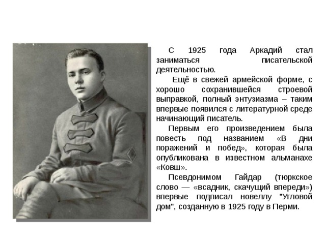 С 1925 года Аркадий стал заниматься писательской деятельностью.  Ещё в свежей армейской форме, с хорошо сохранившейся строевой выправкой, полный энтузиазма – таким впервые появился с литературной среде начинающий писатель. Первым его произведением была повесть под названием «В дни поражений и побед», которая была опубликована в известном альманахе «Ковш».  Псевдонимом Гайдар (тюркское слово — «всадник, скачущий впереди») впервые подписал новеллу 