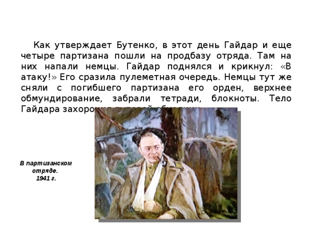 Как утверждает Бутенко, в этот день Гайдар и еще четыре партизана пошли на продбазу отряда. Там на них напали немцы. Гайдар поднялся и крикнул: «В атаку!» Его сразила пулеметная очередь. Немцы тут же сняли с погибшего партизана его орден, верхнее обмундирование, забрали тетради, блокноты. Тело Гайдара захоронил путевой обходчик... В партизанском отряде. 1941 г.