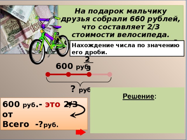 На подарок мальчику друзья собрали 660 рублей, что составляет 2 /3 стоимости велосипеда. C колько стоил велосипед? Нахождение числа по значению его дроби.  2 600 руб.  3 ?  руб. 600 руб .- это 2 / 3 от Всего -? руб. 1) 600 : 2 = 300(руб.)– 1 часть 2) 300 . 3 = 900(руб.) Ответ: Велосипед стоил  900 руб.