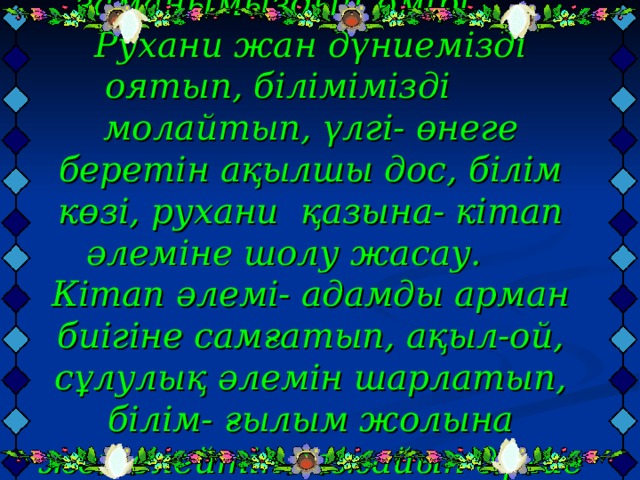 Мақсаты: Кітап заманымыздың өмірі. Рухани жан дүниемізді оятып, білімімізді молайтып, үлгі- өнеге беретін ақылшы дос, білім көзі, рухани қазына- кітап әлеміне шолу жасау.  Кітап әлемі- адамды арман биігіне самғатып, ақыл-ой, сұлулық әлемін шарлатып, білім- ғылым жолына жетелейтін ғажайып дүние екенін ұғындыру. Көркем әдебиет оқуға тәрбиелеу.