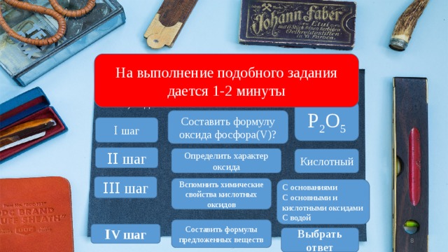 На выполнение подобного задания дается 1-2 минуты Какое из указанных веществ вступает в реакцию с оксидом фосфора(V)? 1) оксид углерода(II) 2) оксид углерода(IV) 3) Сера 4) вода P 2 O 5 Составить формулу оксида фосфора(V)? Ⅰ шаг Ⅰ Ⅰ  шаг Определить характер оксида Кислотный Ⅰ Ⅰ Ⅰ шаг Вспомнить химические свойства кислотных оксидов С основаниями С основными и кислотными оксидами С водой Составить формулы предложенных веществ Ⅰ V шаг Выбрать ответ