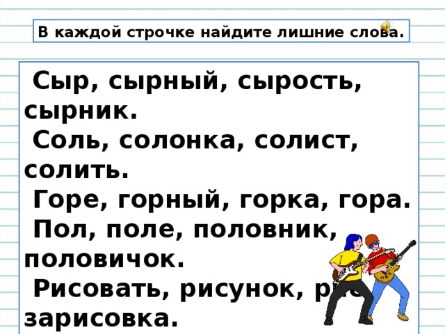 В каждой строчке найдите лишние слова.  Сыр, сырный, сырость, сырник.  Соль, солонка, солист, солить.  Горе, горный, горка, гора.  Пол, поле, половник, половичок.  Рисовать, рисунок, рис, зарисовка.  Гусь, гусыня, гусиный, густой.