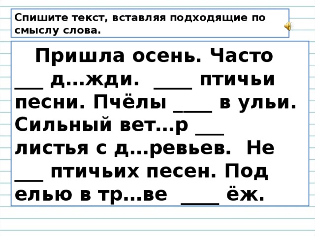 Спишите текст, вставляя подходящие по смыслу слова.  Пришла осень. Часто ___ д…жди. ____ птичьи песни. Пчёлы ____ в ульи. Сильный вет…р ___ листья с д…ревьев. Не ___ птичьих песен. Под елью в тр…ве ____ ёж.