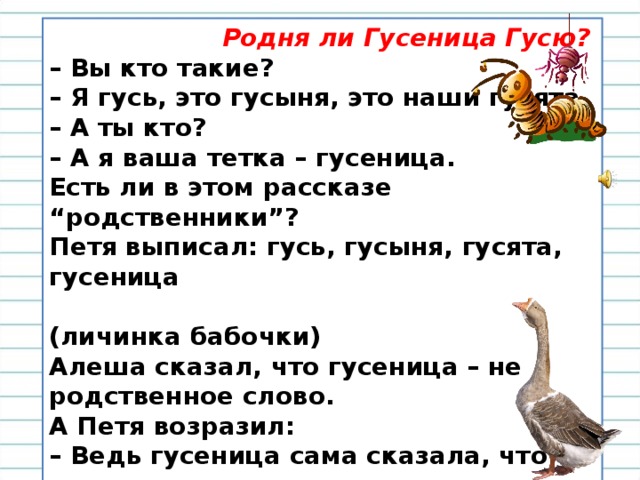 Родня ли Гусеница Гусю? – Вы кто такие?  – Я гусь, это гусыня, это наши гусята  – А ты кто?  – А я ваша тетка – гусеница.  Есть ли в этом рассказе “родственники”?   Петя выписал: гусь, гусыня, гусята, гусеница  (личинка бабочки)   Алеша сказал, что гусеница – не родственное слово.   А Петя возразил:  – Ведь гусеница сама сказала, что она родственница, значит, родственное слово. – Вы согласны с Петей? Почему?