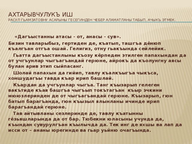 Ахтарывчулукъ иш  Расул Гьамзатовну асарыны гесегинден чебер аламатланы табып, ачыкъ этмек.    «Дагъыстанны атасы - от, анасы - сув». Бизин тавларыбыз, гертиден де, къатып, ташгъа дёнюп къалгъан отгъа ошай. Гелигиз, отну гьакъында сейлейик.  Гьатта дагъыстанлыны къозу кёрпеден этилген папахындан да от учгъунлар чыгъагъандай герюне, айрокъ да къолунгну аясы булан арив этип сыйпасанг.  Шолай папахын да гийип, тавлу къалкъыгъа чыкъса, хоншудагъы тавда къар ирип башлай.  Къардан да учгъунлар чыгъа. Танг къызарып гелеген вакътиде къая башгъа чыгъып токътагъан къыр эчкини мююзлеринден де от чыгъагъандай герюне. Къызарып, гюн батып барагъанда, гюн къызыл ялынланы ичинде ирип барагъандай герюне.  Тав айтывланы сезлеринде де, тавлу къатынны гёзьяшларында да от бар. Тюбекни юласыны учунда да, къындан сувурулгъан къылычда да. Тек инг де яхшы ва лап да исси от – ананы юрегинде ва гьар уьйню очагъында.