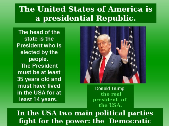 The United States of America is a presidential Republic. The head of the state is the President who is elected by the people. The President must be at least 35 years old and must have lived in the USA for at least 14 years. Donald Trump   the real president  of the USA. In the USA two main political parties fight for the power: the Democratic Party and Republican Party.