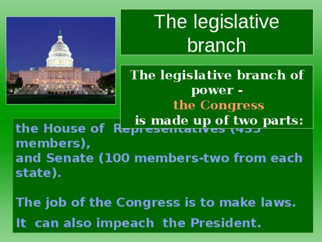 The legislative branch The legislative branch of power -   the Congress  is made up of two parts: the House of Representatives (435 members),  and Senate (100 members-two from each state).    The job of the Congress is to make laws.  It can also impeach the President.