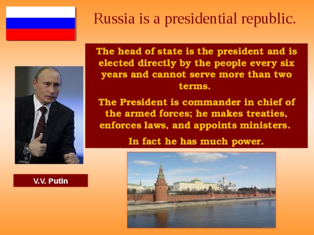 Russia is a presidential republic. The head of state is the president and is elected directly by the people every six years and cannot serve more than two terms. The President is commander in chief of the armed forces; he makes treaties, enforces laws, and appoints ministers. In fact he has much power. V.V. Putin