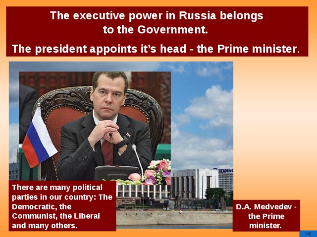 The executive power in Russia belongs  to the Government. The president appoints it’s head - the Prime minister . There are many political parties in our country: The Democratic, the Communist, the Liberal and many others. D.A. Medvedev - the Prime minister.