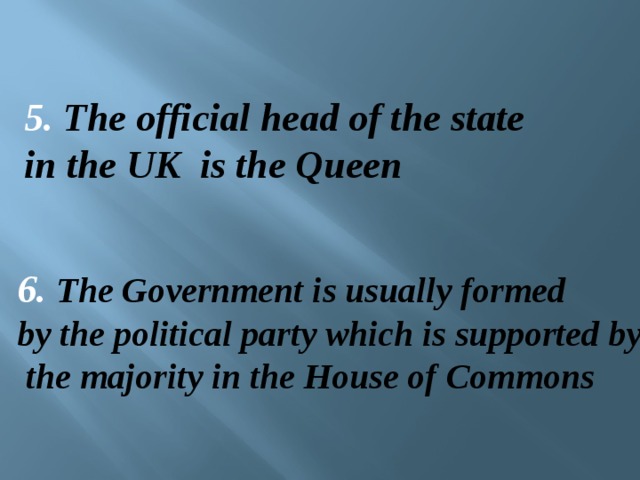 5. The official head of the state in the UK is the Queen   6. The Government is usually formed by the political party which is supported by  the majority in the House of Commons