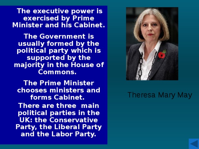 The executive power is exercised by Prime Minister and his Cabinet.  The Government is usually formed by the political party which is supported by the majority in the House of Commons.  The Prime Minister chooses ministers and forms Cabinet. There are three main political parties in the UK: the Conservative Party, the Liberal Party and the Labor Party. Theresa Mary May