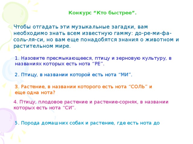 Конкурс “Кто быстрее”. Чтобы отгадать эти музыкальные загадки, вам необходимо знать всем известную гамму: до-ре-ми-фа-соль-ля-си, но вам еще понадобятся знания о животном и растительном мире. 1. Назовите пресмыкающееся, птицу и зерновую культуру, в названиях которых есть нота “РЕ”.  2. Птицу, в названии которой есть нота “МИ”. 3. Растение, в названии которого есть нота “СОЛЬ” и еще одна нота?  4. Птицу, плодовое растение и растение-сорняк, в названии которых есть нота “СИ”.  5. Порода домашних собак и растение, где есть нота до