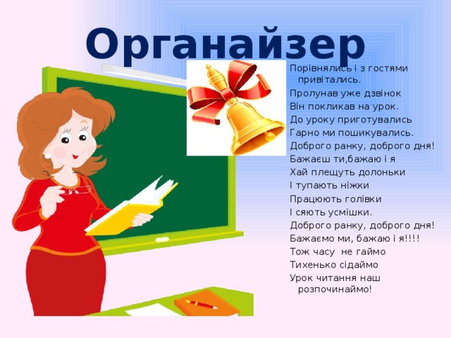 Органайзер Порівнялись і з гостями привітались. Пролунав уже дзвінок Він покликав на урок. До уроку приготувались Гарно ми пошикувались. Доброго ранку, доброго дня! Бажаєш ти,бажаю і я Хай плещуть долоньки І тупають ніжки Працюють голівки І сяють усмішки. Доброго ранку, доброго дня! Бажаємо ми, бажаю і я!!!! Тож часу не гаймо Тихенько сідаймо Урок читання наш розпочинаймо!