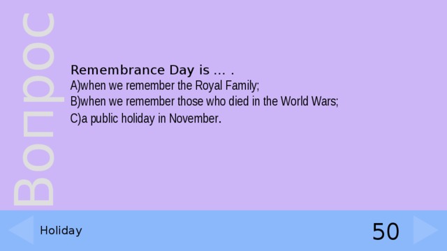 Remembrance Day is … . A)when we remember the Royal Family; B)when we remember those who died in the World Wars; C)a public holiday in November . Holiday 50