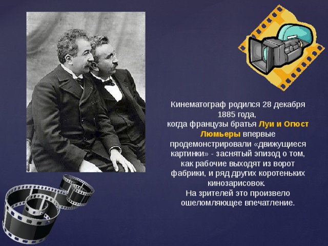 Кинематограф родился 28 декабря 1885 года, когда французы братья Луи и Огюст Люмьеры  впервые продемонстрировали «движущиеся картинки» - заснятый эпизод о том, как рабочие выходят из ворот фабрики, и ряд других коротеньких кинозарисовок. На зрителей это произвело ошеломляющее впечатление.