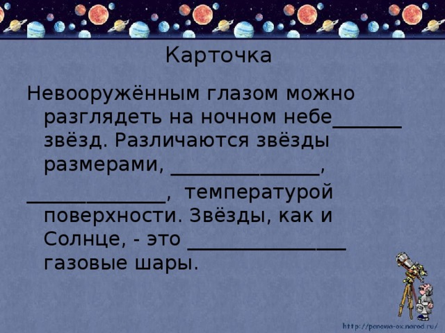 Карточка Невооружённым глазом можно разглядеть на ночном небе_______ звёзд. Различаются звёзды размерами, _______________, ______________, температурой поверхности. Звёзды, как и Солнце, - это ________________ газовые шары.