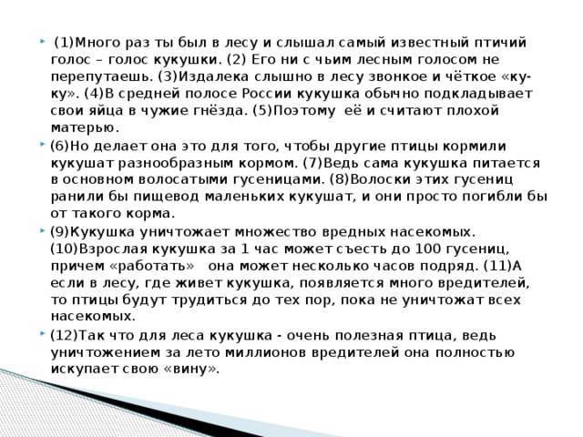 (1)Много раз ты был в лесу и слышал самый известный птичий голос – голос кукушки. (2) Его ни с чьим лесным голосом не перепутаешь. (3)Издалека слышно в лесу звонкое и чёткое «ку-ку». (4)В средней полосе России кукушка обычно подкладывает свои яйца в чужие гнёзда. (5)Поэтому её и считают плохой матерью. (6)Но делает она это для того, чтобы другие птицы кормили кукушат разнообразным кормом. (7)Ведь сама кукушка питается в основном волосатыми гусеницами. (8)Волоски этих гусениц ранили бы пищевод маленьких кукушат, и они просто погибли бы от такого корма. (9)Кукушка уничтожает множество вредных насекомых. (10)Взрослая кукушка за 1 час может съесть до 100 гусениц, причем «работать» она может несколько часов подряд. (11)А если в лесу, где живет кукушка, появляется много вредителей, то птицы будут трудиться до тех пор, пока не уничтожат всех насекомых. (12)Так что для леса кукушка - очень полезная птица, ведь уничтожением за лето миллионов вредителей она полностью искупает свою «вину».