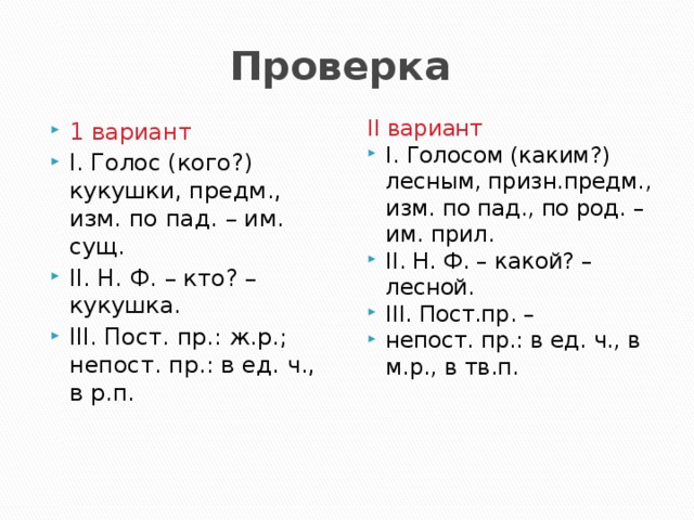 Проверка 1 вариант I. Голос (кого?) кукушки, предм., изм. по пад. – им. сущ. II. Н. Ф. – кто? – кукушка. III. Пост. пр.: ж.р.; непост. пр.: в ед. ч., в р.п. II вариант