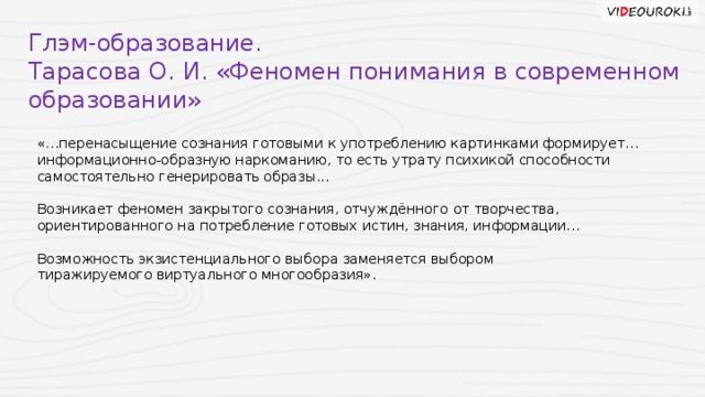 Глэм-образование. Тарасова О. И. «Феномен понимания в современном образовании» «…перенасыщение сознания готовыми к употреблению картинками формирует… информационно-образную наркоманию, то есть утрату психикой способности самостоятельно генерировать образы... Возникает феномен закрытого сознания, отчуждённого от творчества, ориентированного на потребление готовых истин, знания, информации… Возможность экзистенциального выбора заменяется выбором тиражируемого виртуального многообразия».