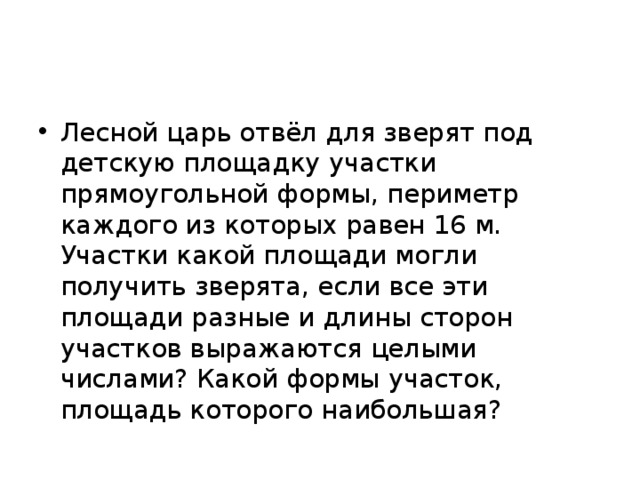 Лесной царь отвёл для зверят под детскую площадку участки прямоугольной формы, периметр каждого из которых равен 16 м. Участки какой площади могли получить зверята, если все эти площади разные и длины сторон участков выражаются целыми числами? Какой формы участок, площадь которого наибольшая?