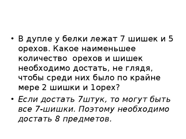 В дупле у белки лежат 7 шишек и 5 орехов. Какое наименьшее количество орехов и шишек необходимо достать, не глядя, чтобы среди них было по крайне  мере 2 шишки и 1орех? Если достать 7штук, то могут быть все 7-шишки. Поэтому необходимо достать 8 предметов.