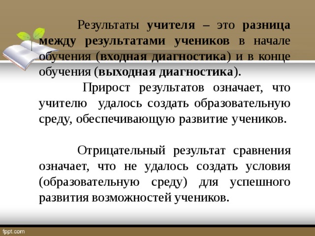 Результаты учителя – это разница между результатами  учеников в начале обучения ( входная диагностика ) и в конце обучения ( выходная диагностика ).  Прирост результатов означает, что учителю удалось создать образовательную среду, обеспечивающую развитие учеников.  Отрицательный результат сравнения означает, что не удалось создать условия (образовательную среду) для успешного развития возможностей учеников.