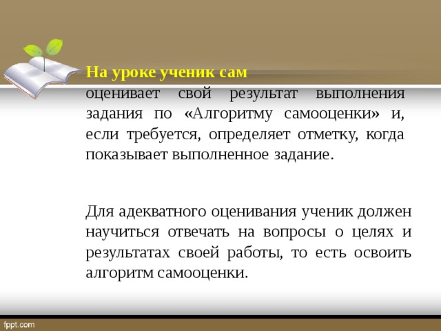 На уроке ученик сам оценивает свой результат выполнения задания по «Алгоритму самооценки» и, если требуется, определяет отметку, когда показывает выполненное задание. Для адекватного оценивания ученик должен научиться отвечать на вопросы о целях и результатах своей работы, то есть освоить алгоритм самооценки.